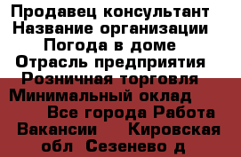 Продавец-консультант › Название организации ­ Погода в доме › Отрасль предприятия ­ Розничная торговля › Минимальный оклад ­ 60 000 - Все города Работа » Вакансии   . Кировская обл.,Сезенево д.